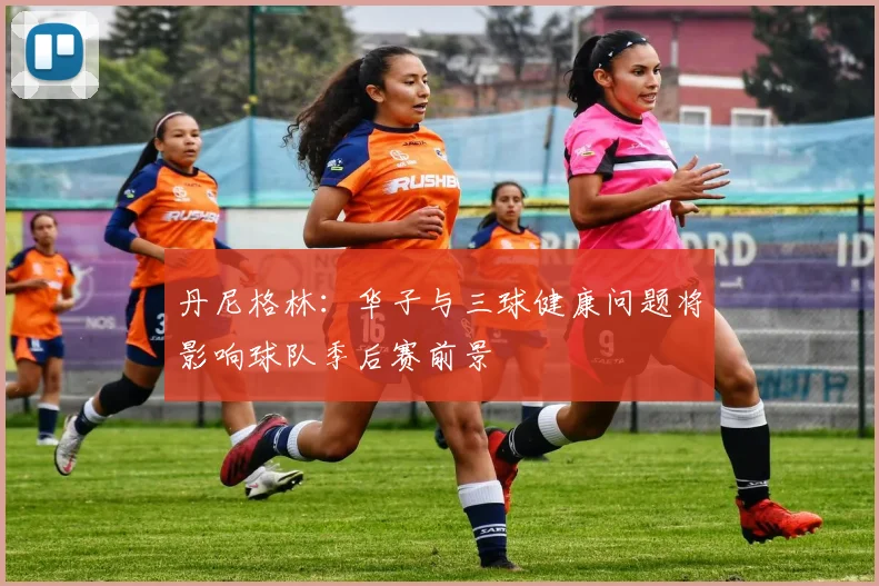 丹尼格林：华子与三球健康问题将影响球队季后赛前景