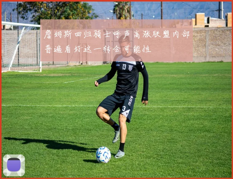 詹姆斯回归骑士呼声高涨联盟内部普遍看好这一转会可能性