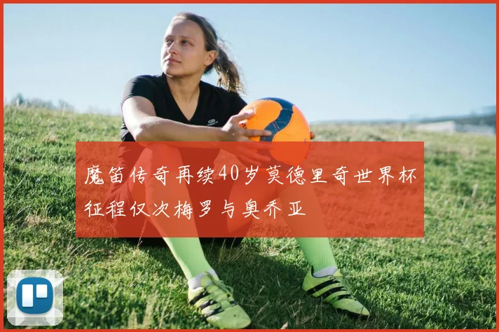 魔笛传奇再续40岁莫德里奇世界杯征程仅次梅罗与奥乔亚
