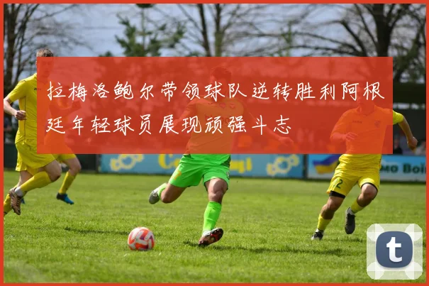 拉梅洛鲍尔带领球队逆转胜利阿根廷年轻球员展现顽强斗志