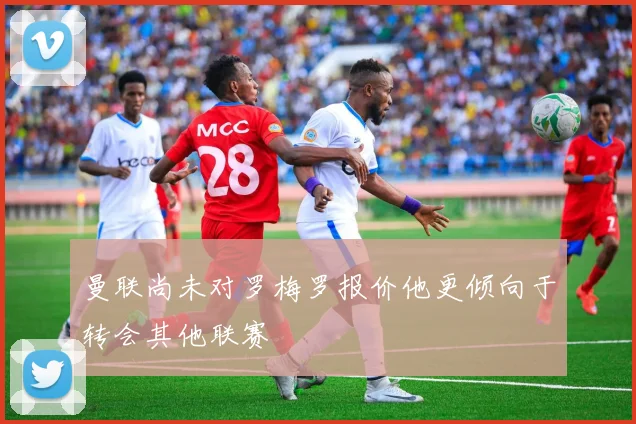 曼联尚未对罗梅罗报价他更倾向于转会其他联赛