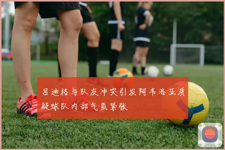 吕迪格与队友冲突引发阿韦洛亚质疑球队内部气氛紧张