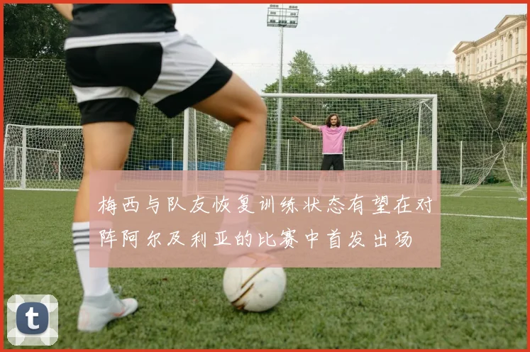 梅西与队友恢复训练状态有望在对阵阿尔及利亚的比赛中首发出场