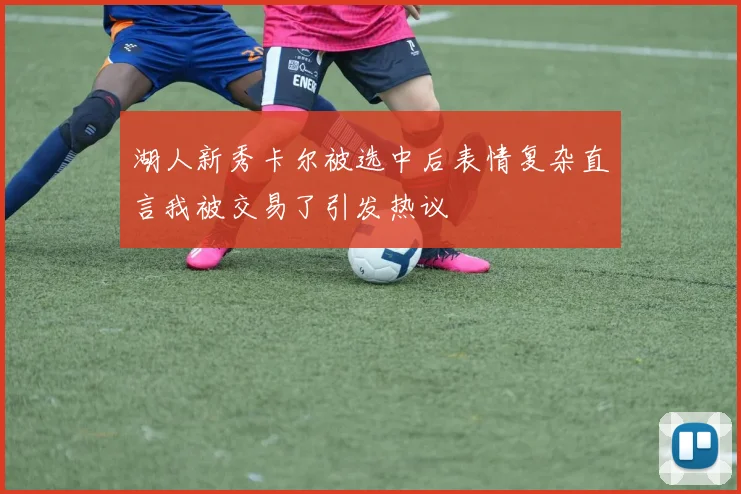 湖人新秀卡尔被选中后表情复杂直言我被交易了引发热议