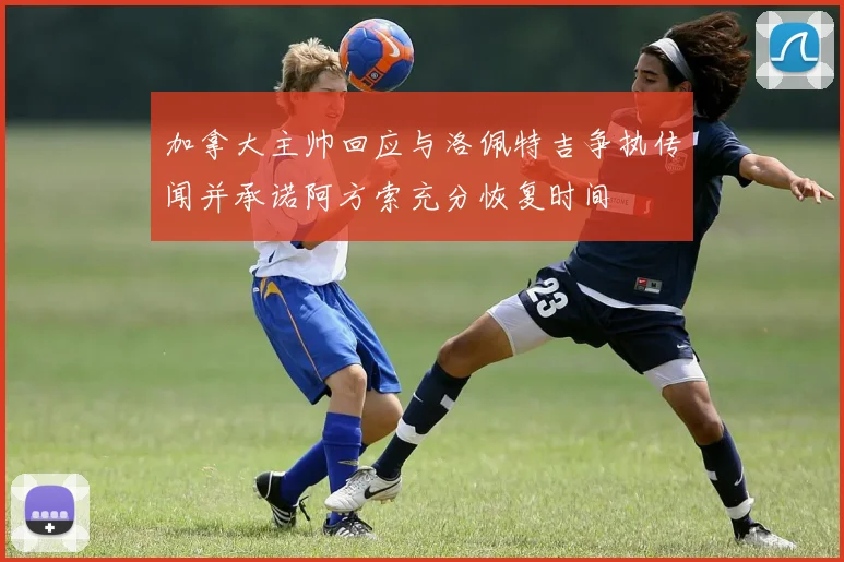 加拿大主帅回应与洛佩特吉争执传闻并承诺阿方索充分恢复时间